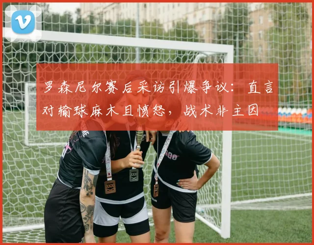罗森尼尔赛后采访引爆争议:直言对输球麻木且愤怒,战术非主因