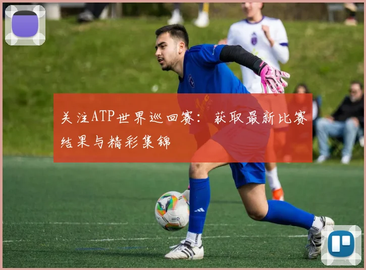 关注ATP世界巡回赛:获取最新比赛结果与精彩集锦
