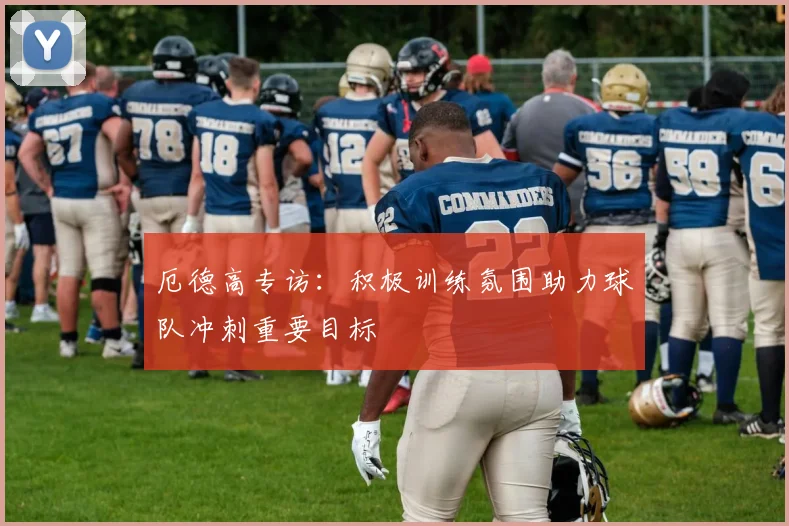 厄德高专访:积极训练氛围助力球队冲刺重要目标