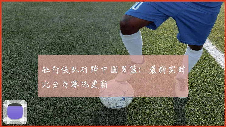 独行侠队对阵中国男篮:最新实时比分与赛况更新
