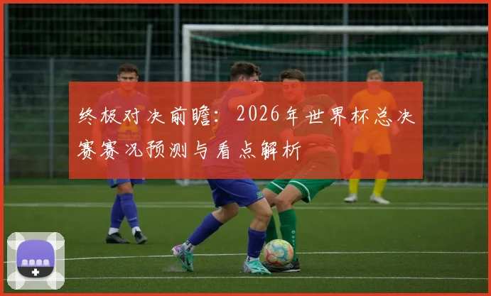 终极对决前瞻:2026年世界杯总决赛赛况预测与看点解析
