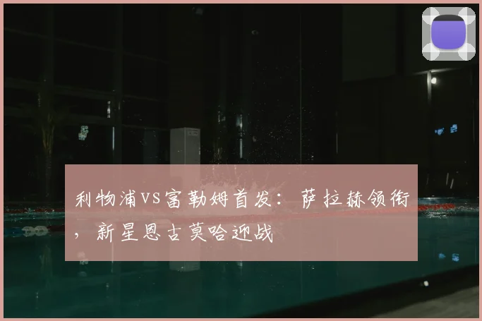 利物浦vs富勒姆首发:萨拉赫领衔,新星恩古莫哈迎战