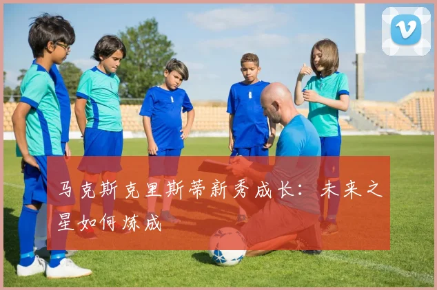 马克斯克里斯蒂新秀成长:未来之星如何炼成