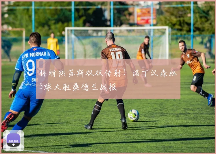 怀特热苏斯双双传射!诺丁汉森林5球大胜桑德兰战报