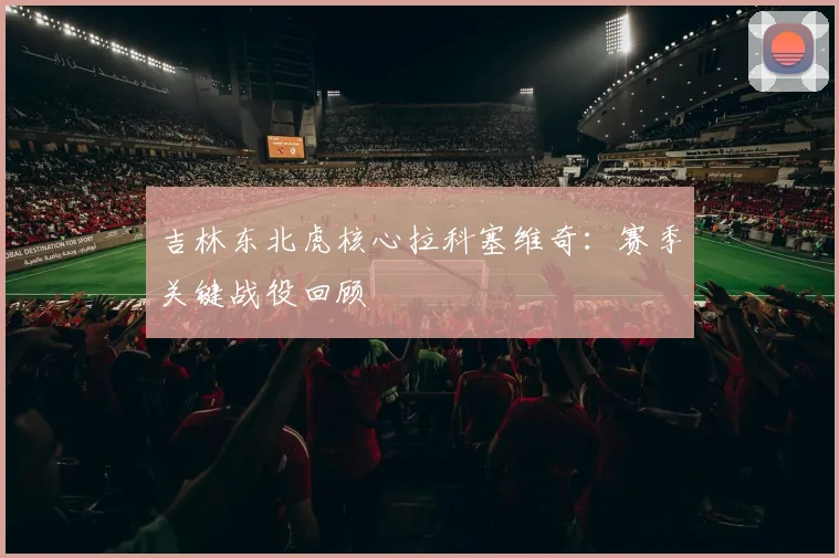 吉林东北虎核心拉科塞维奇:赛季关键战役回顾