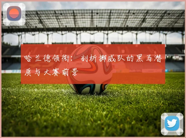 哈兰德领衔:剖析挪威队的黑马潜质与大赛前景