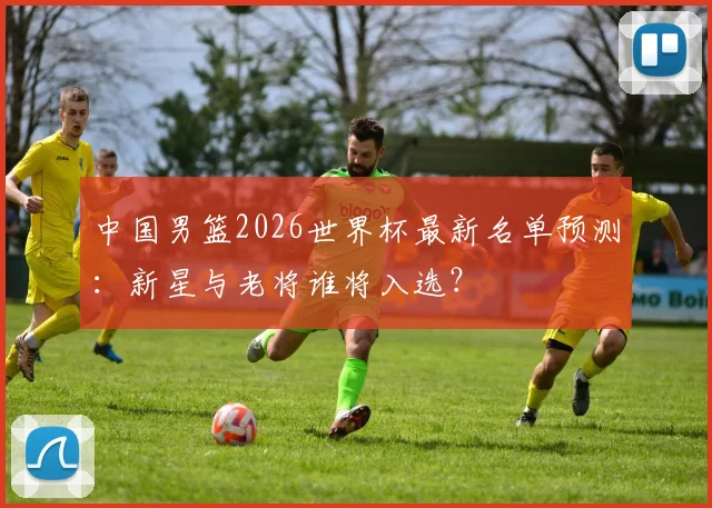 中国男篮2026世界杯最新名单预测:新星与老将谁将入选?