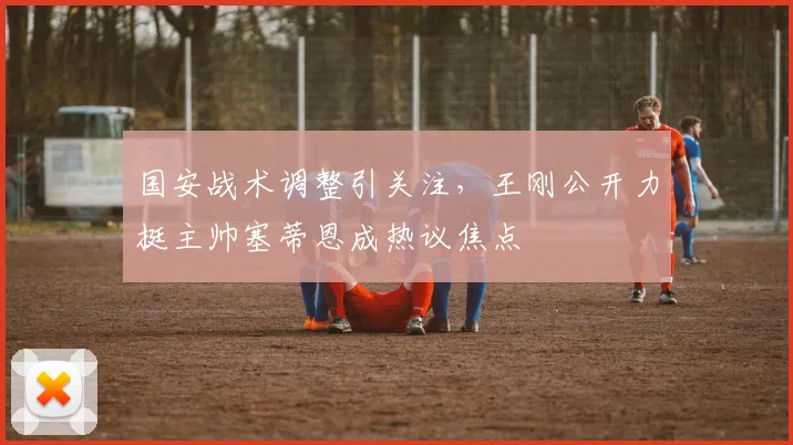 国安战术调整引关注,王刚公开力挺主帅塞蒂恩成热议焦点