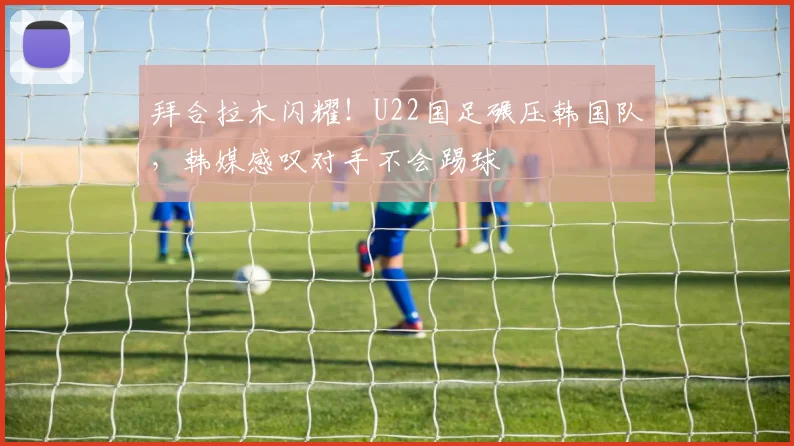 拜合拉木闪耀!U22国足碾压韩国队,韩媒感叹对手不会踢球