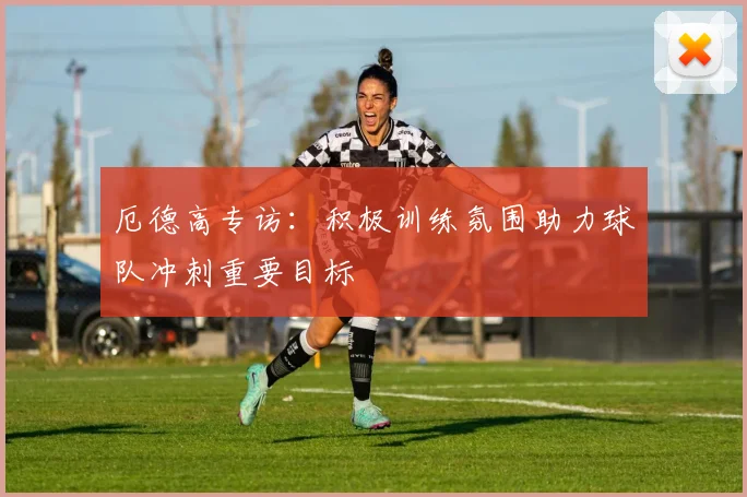 厄德高专访:积极训练氛围助力球队冲刺重要目标