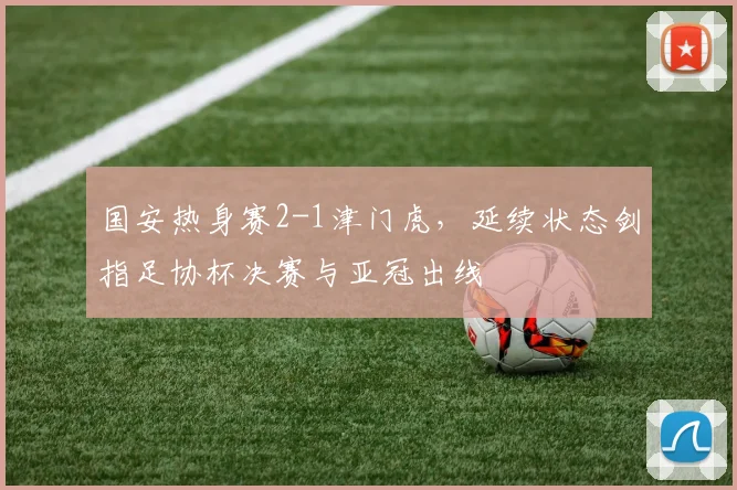 国安热身赛2-1津门虎,延续状态剑指足协杯决赛与亚冠出线
