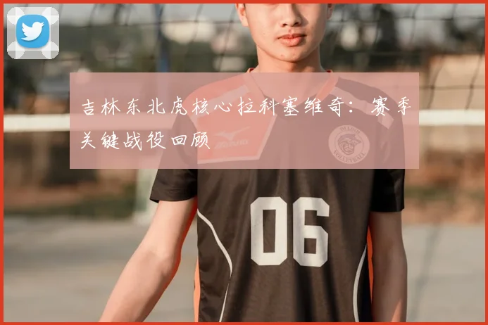 吉林东北虎核心拉科塞维奇:赛季关键战役回顾
