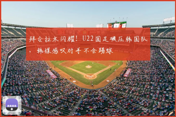 拜合拉木闪耀!U22国足碾压韩国队,韩媒感叹对手不会踢球