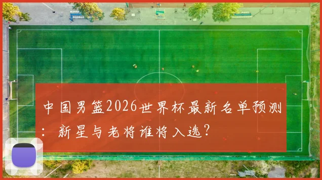 中国男篮2026世界杯最新名单预测:新星与老将谁将入选?